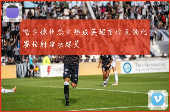 哈兰德状态火热成英超首位五场比赛传射建功球员