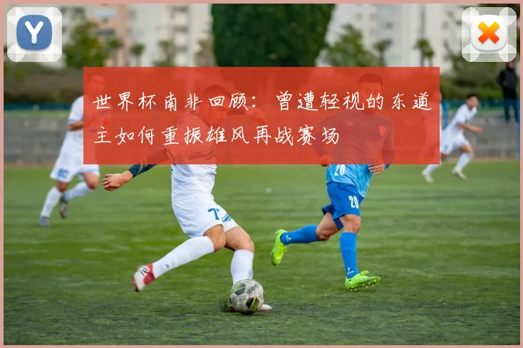 世界杯南非回顾：曾遭轻视的东道主如何重振雄风再战赛场