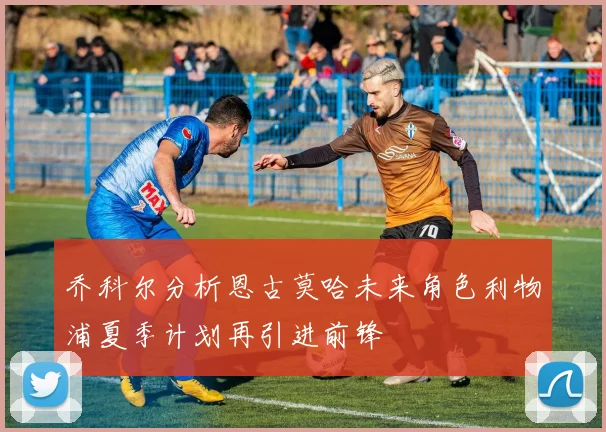 乔科尔分析恩古莫哈未来角色利物浦夏季计划再引进前锋