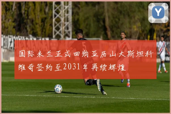 国际米兰正式回购亚历山大斯坦科维奇签约至2031年再续辉煌