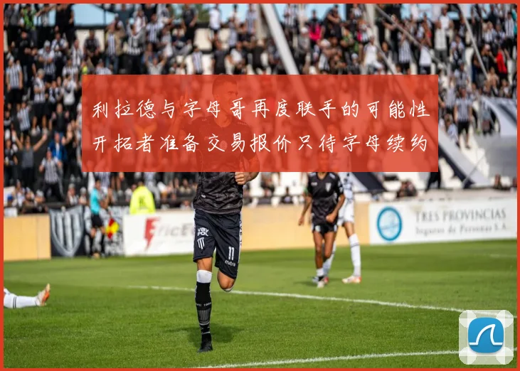 利拉德与字母哥再度联手的可能性开拓者准备交易报价只待字母续约意愿