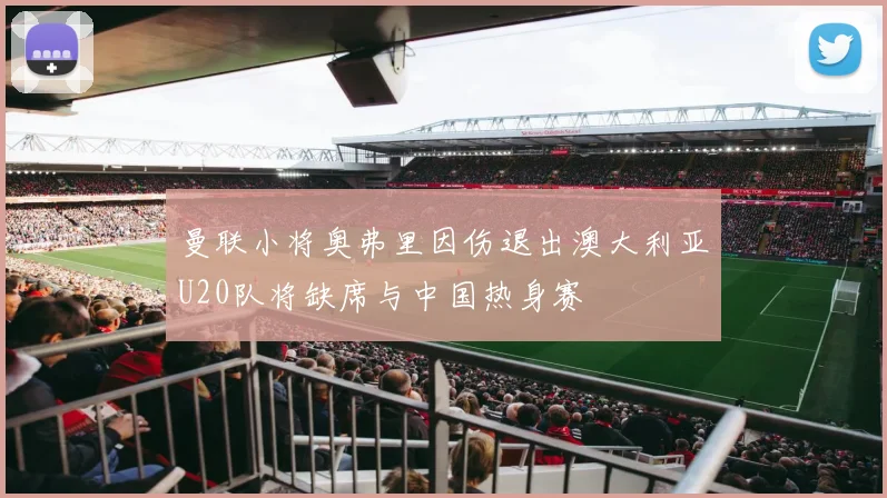 曼联小将奥弗里因伤退出澳大利亚U20队将缺席与中国热身赛