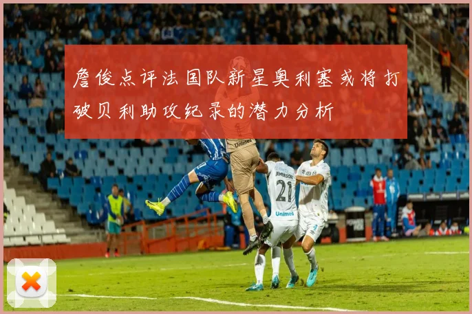 詹俊点评法国队新星奥利塞或将打破贝利助攻纪录的潜力分析