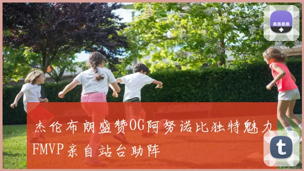 杰伦布朗盛赞OG阿努诺比独特魅力FMVP亲自站台助阵