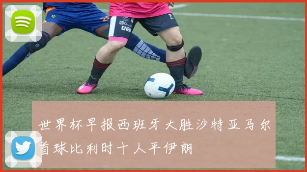 世界杯早报西班牙大胜沙特亚马尔首球比利时十人平伊朗