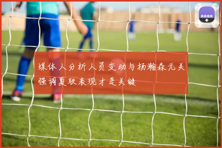 媒体人分析人员变动与杨瀚森无关强调夏联表现才是关键