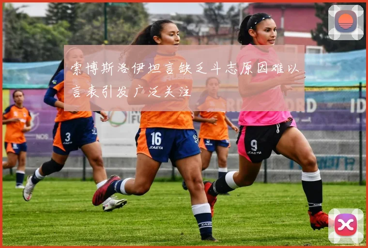 索博斯洛伊坦言缺乏斗志原因难以言表引发广泛关注