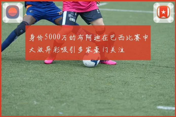 身价5000万的布阿迪在巴西比赛中大放异彩吸引多家豪门关注