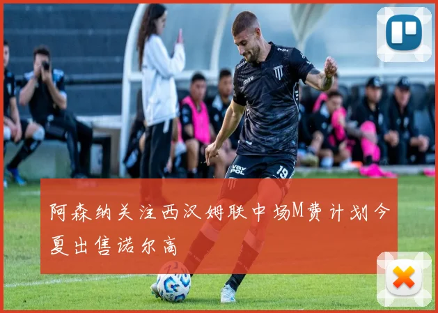 阿森纳关注西汉姆联中场M费计划今夏出售诺尔高