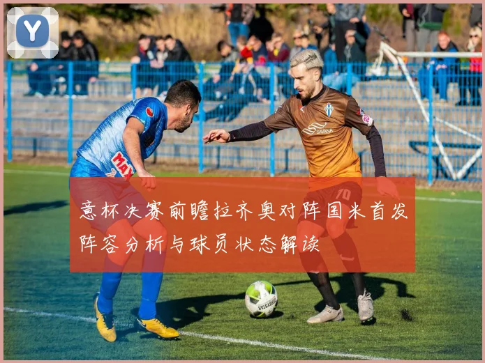 意杯决赛前瞻拉齐奥对阵国米首发阵容分析与球员状态解读