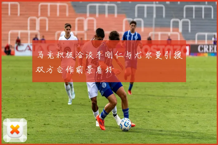 马竞积极洽谈李刚仁与尤尔曼引援双方合作前景看好