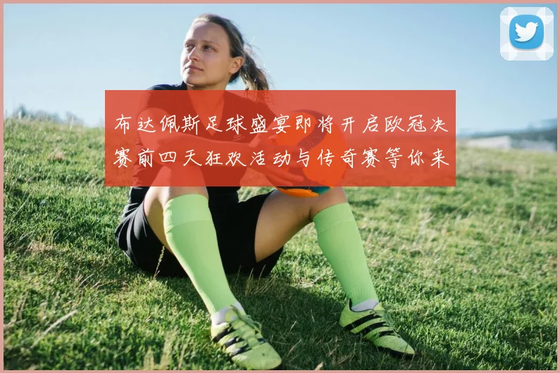布达佩斯足球盛宴即将开启欧冠决赛前四天狂欢活动与传奇赛等你来参与