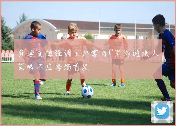 费迪南德强调主帅需与C罗沟通换人策略不应每场首发