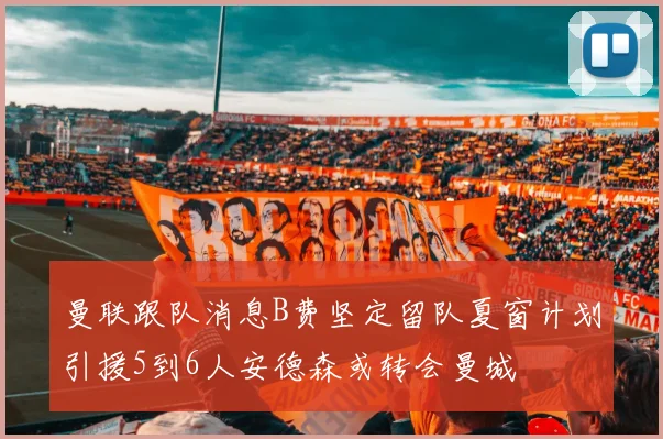 曼联跟队消息B费坚定留队夏窗计划引援5到6人安德森或转会曼城