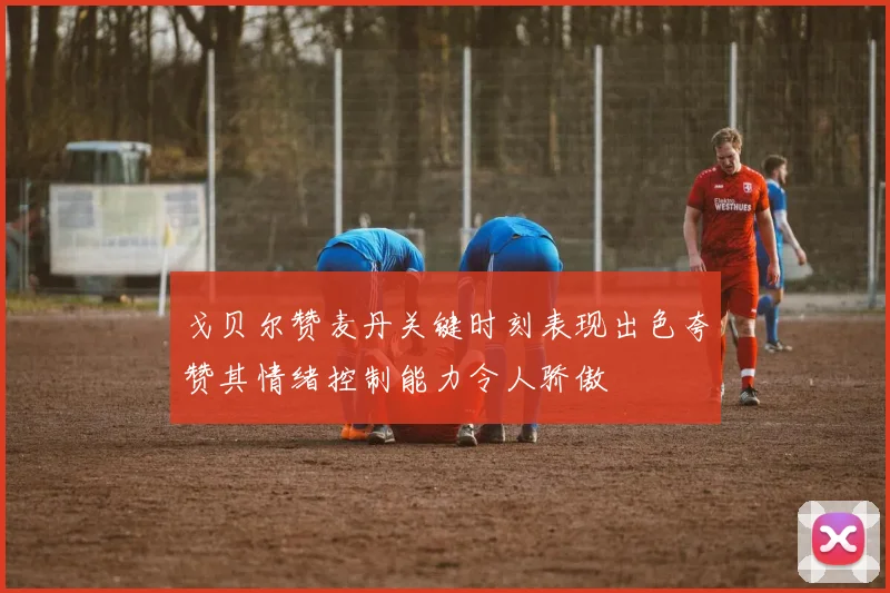 戈贝尔赞麦丹关键时刻表现出色夸赞其情绪控制能力令人骄傲
