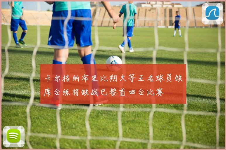 卡尔格纳布里比朔夫等五名球员缺席合练将缺战巴黎首回合比赛