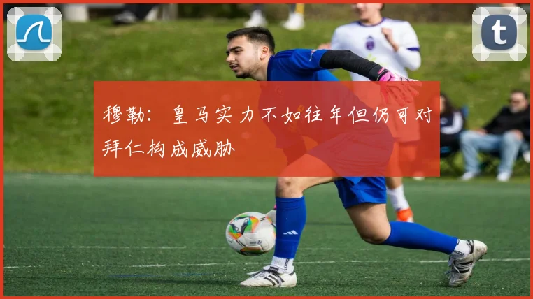 穆勒：皇马实力不如往年但仍可对拜仁构成威胁